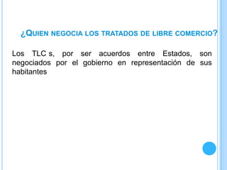 ¿QUIEN NEGOCIA LOS TRATADOS DE LIBRE COMERCIO?

Los TLC s, por ser acuerdos entre Estados, son
negociados por el gobierno en representación de sus
habitantes
 