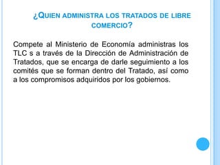 ¿QUIEN ADMINISTRA LOS TRATADOS DE LIBRE
                   COMERCIO?

Compete al Ministerio de Economía administras los
TLC s a través de la Dirección de Administración de
Tratados, que se encarga de darle seguimiento a los
comités que se forman dentro del Tratado, así como
a los compromisos adquiridos por los gobiernos.
 