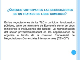 ¿QUIENES PARTICIPAN EN LAS NEGOCIACIONES
     DE UN TRATADO DE LIBRE COMERCIO?


En las negociaciones de los TLC s participan funcionarios
públicos, tanto del ministerio de Economía como de otros
ministerios e instituciones del Estado. La representación
del sector privado/empresarial en las negociaciones se
organiza a través de la comisión Empresarial de
Negociaciones Comerciales Internacionales (CENCIT).
 