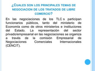 ¿CUALES SON LOS PRINCIPALES TEMAS DE
    NEGOCIACION DE LOS TRATADOS DE LIBRE
                    COMERCIO?
En las negociaciones de los TLC s participan
funcionarios públicos, tanto del ministerio de
Economía como de otros ministerios e instituciones
del Estado. La representación del sector
privado/empresarial en las negociaciones se organiza
a través de la comisión Empresarial de
Negociaciones       Comerciales       Internacionales
(CENCIT).
 