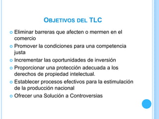 OBJETIVOS DEL TLC
 Eliminar barreras que afecten o mermen en el
  comercio
 Promover la condiciones para una competencia
  justa
 Incrementar las oportunidades de inversión

 Proporcionar una protección adecuada a los
  derechos de propiedad intelectual.
 Establecer procesos efectivos para la estimulación
  de la producción nacional
 Ofrecer una Solución a Controversias
 