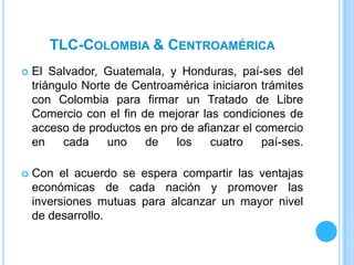 TLC-COLOMBIA & CENTROAMÉRICA
   El Salvador, Guatemala, y Honduras, paí-ses del
    triángulo Norte de Centroamérica iniciaron trámites
    con Colombia para firmar un Tratado de Libre
    Comercio con el fin de mejorar las condiciones de
    acceso de productos en pro de afianzar el comercio
    en    cada     uno   de   los    cuatro    paí-ses.

   Con el acuerdo se espera compartir las ventajas
    económicas de cada nación y promover las
    inversiones mutuas para alcanzar un mayor nivel
    de desarrollo.
 