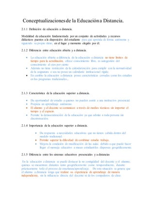 Conceptualizacionesde la Educacióna Distancia.
2.1.1 Definición de educación a distancia.
Modalidad de educación fundamentada por un conjunto de actividades y recursos
didácticos puestos a la disposición del estudiante para que aprenda de forma autónoma y
siguiendo su propio ritmo, en el lugar y momento elegido por él.
2.1.2 Diferencia entre educación abierta y a distancia.
 La educación abierta a diferencia de la educación a distancia no tiene límites de
tiempo para la acreditación, ofrece conocimiento libre, es autogestión del
conocimiento al cien por ciento
 Además no tiene restricción de la calendarización para cumplir con la normatividad
de la asignatura o sea no posee un calendario institucional rígido.
 En cambio la educación a distancia posee características cerradas como los estudios
en los programas tradicionales..
2.1.3 Característica de la educación superior a distancia.
 Da oportunidad de estudio a quienes no pueden asistir a una institución presencial.
 Propicia un aprendizaje autónomo.
 El alumno y el docente se comunican a través de medios técnicos sin importar el
tiempo y el espacio.
 Permite la democratización de la educación ya que admite a toda persona sin
discriminación.
2.1.4 Importancia de la educación superior a distancia.
 Da respuesta a necesidades educativas que no tienen cabida dentro del
modelo tradicional.
 Permite superar la dificultad de combinar estudio trabajo.
 Mejora la condición de masificación de las aulas debido a que puede hacer
llegar el mensaje educativo a masas estudiantiles dispersas geográficamente.
2.1.5 Diferencia entre los sistemas educativos presenciales y a distancias
En la educación a distancia se puede destacar la no contigüidad del docente y el alumno,
quienes se encuentran distantes tanto geográficamente como temporalmente, durante
prácticamente todo el proceso de enseñanza/aprendizaje. De esta situación se genera que
el alumno a distancia tenga que realizar su experiencia de aprendizaje de manera
independiente, sin la influencia directa del docente ni de los compañeros de clase.
 