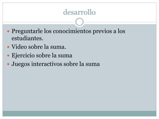 desarrollo
 Preguntarle los conocimientos previos a los
estudiantes.
 Video sobre la suma.
 Ejercicio sobre la suma
 Juegos interactivos sobre la suma
 