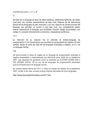 3.Dirferencia entre c, c++ y c#
*C
Se trata de un lenguaje de tipos de datos estáticos, débilmente tipificado, de medio
nivel pero con muchas características de bajo nivel. Dispone de las estructuras
típicas de los lenguajes de alto nivel pero, a su vez, dispone de construcciones del
lenguaje que permiten un control a muy bajo nivel. Los compiladores suelen
ofrecer extensiones al lenguaje que posibilitan mezclar código ensamblador con
código C o acceder directamente a memoria o dispositivos periféricos.
*C++
La intención de su creación fue el extender al exitoso lenguaje de
programación C con mecanismos que permitan la manipulación de objetos. En ese
sentido, desde el punto de vista de los lenguajes orientados a objetos, el C++ es
un lenguaje híbrido.
*C#
C# (pronunciado si sharp en inglés) es un lenguaje de programación orientado a
objetos desarrollado y estandarizado por Microsoft como parte de su plataforma
.NET, que después fue aprobado como un estándar por la ECMA (ECMA-334) e
ISO (ISO/IEC 23270). C# es uno de los lenguajes de programación diseñados
para la infraestructura de lenguaje común.
Su sintaxis básica deriva de C/C++ y utiliza el modelo de objetos de la plataforma
.NET, similar al de Java, aunque incluye mejoras derivadas de otros lenguajes.

http://www.larevistainformatica.com/C1.htm

 