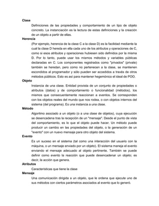 Clase
Definiciones de las propiedades y comportamiento de un tipo de objeto
concreto. La instanciación es la lectura de estas definiciones y la creación
de un objeto a partir de ellas.
Herencia
(Por ejemplo, herencia de la clase C a la clase D) es la facilidad mediante la
cual la clase D hereda en ella cada uno de los atributos y operaciones de C,
como si esos atributos y operaciones hubiesen sido definidos por la misma
D. Por lo tanto, puede usar los mismos métodos y variables públicas
declaradas en C. Los componentes registrados como "privados" (private)
también se heredan, pero como no pertenecen a la clase, se mantienen
escondidos al programador y sólo pueden ser accedidos a través de otros
métodos públicos. Esto es así para mantener hegemónico el ideal de POO.
Objeto
Instancia de una clase. Entidad provista de un conjunto de propiedades o
atributos (datos) y de comportamiento o funcionalidad (métodos), los
mismos que consecuentemente reaccionan a eventos. Se corresponden
con los objetos reales del mundo que nos rodea, o con objetos internos del
sistema (del programa). Es una instancia a una clase.
Método
Algoritmo asociado a un objeto (o a una clase de objetos), cuya ejecución
se desencadena tras la recepción de un "mensaje". Desde el punto de vista
del comportamiento, es lo que el objeto puede hacer. Un método puede
producir un cambio en las propiedades del objeto, o la generación de un
"evento" con un nuevo mensaje para otro objeto del sistema.
Evento
Es un suceso en el sistema (tal como una interacción del usuario con la
máquina, o un mensaje enviado por un objeto). El sistema maneja el evento
enviando el mensaje adecuado al objeto pertinente. También se puede
definir como evento la reacción que puede desencadenar un objeto; es
decir, la acción que genera.
Atributos
Características que tiene la clase
Mensaje
Una comunicación dirigida a un objeto, que le ordena que ejecute uno de
sus métodos con ciertos parámetros asociados al evento que lo generó.

 