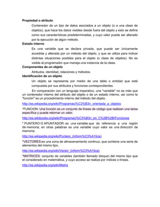 Propiedad o atributo
Contenedor de un tipo de datos asociados a un objeto (o a una clase de
objetos), que hace los datos visibles desde fuera del objeto y esto se define
como sus características predeterminadas, y cuyo valor puede ser alterado
por la ejecución de algún método.
Estado interno
Es una variable que se declara privada, que puede ser únicamente
accedida y alterada por un método del objeto, y que se utiliza para indicar
distintas situaciones posibles para el objeto (o clase de objetos). No es
visible al programador que maneja una instancia de la clase.
Componentes de un objeto
Atributos, identidad, relaciones y métodos.
Identificación de un objeto
Un objeto se representa por medio de una tabla o entidad que esté
compuesta por sus atributos y funciones correspondientes.
En comparación con un lenguaje imperativo, una "variable" no es más que
un contenedor interno del atributo del objeto o de un estado interno, así como la
"función" es un procedimiento interno del método del objeto.
http://es.wikipedia.org/wiki/Programaci%C3%B3n_orientada_a_objetos
*FUNCION: Una función es un conjunto de líneas de código que realizan una tarea
específica y puede retornar un valor.
http://es.wikibooks.org/wiki/Programaci%C3%B3n_en_C%2B%2B/Funciones
* PUNTERO O APUNTADOR: es una variable que da referencia a una región
de memoria; en otras palabras es una variable cuyo valor es una dirección de
memoria.
http://es.wikipedia.org/wiki/Puntero_(inform%C3%A1tica)
*VECTORES:es una zona de almacenamiento continuo, que contiene una serie de
elementos del mismo tipo.
http://es.wikipedia.org/wiki/Vector_(inform%C3%A1tica)
*MATRICES: conjunto de variables (también llamado bloque) del mismo tipo que
el considerado en matemática, y cuyo acceso se realiza por índices o líneas.
http://es.wikipedia.org/wiki/Matriz

 