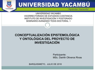 CONCEPTUALIZACIÓN EPISTEMOLÓGICA
Y ONTOLÓGICA DEL PROYECTO DE
INVESTIGACIÓN
BARQUISIMETO, JULIO DE 2016
Participante:
MSc. Dairith Oliveros Rivas
UNIVERSIDAD YACAMBÚ
VICERRECTORADO DE ESTUDIOS A DISTANCIA
INSTITUTO DE INVESTIGACIÓN Y POSTGRADO
SEMINARIO AVANZADO TESIS DOCTORAL I
 