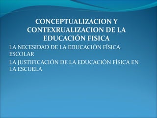CONCEPTUALIZACION Y
CONTEXRUALIZACION DE LA
EDUCACIÓN FISICA
LA NECESIDAD DE LA EDUCACIÓN FÍSICA
ESCOLAR
LA JUSTIFICACIÓN DE LA EDUCACIÓN FÍSICA EN
LA ESCUELA
 