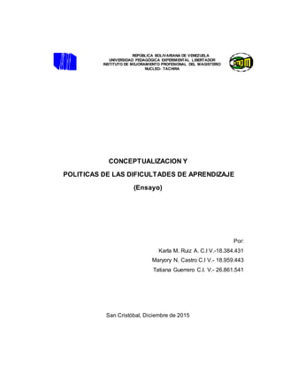 REPÚBLICA BOLIVARIANA DE VENEZUELA
UNIVERSIDAD PEDAGÓGICA EXPERIMENTAL LIBERTADOR
INSTITUTO DE MEJORAMIENTO PROFESIONAL DEL MAGISTERIO
NUCLEO- TACHIRA
CONCEPTUALIZACION Y
POLITICAS DE LAS DIFICULTADES DE APRENDIZAJE
(Ensayo)
Por:
Karla M. Ruiz A. C.I V.-18.384.431
Maryory N. Castro C.I V.- 18.959.443
Tatiana Guerrero C.I. V.- 26.861.541
San Cristóbal, Diciembre de 2015
 