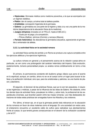 1.10 CEDE EDUCACIÓN FÍSICA
CENTRO DOCUMENTACIÓN DE ESTUDIOS Y OPOSICIONES - C/ CARTAGENA, 129 – 28002 MADRID
www.cede.es − e-mail: oposiciones@cede.es − TEL.: 91 564 42 94
• Hipócrates: Gimnasia médica como medicina preventiva, a la que se acompaña con
un régimen dietético.
• Platón: dar al cuerpo y al alma toda la belleza posible.
• Aristóteles: concepción higienista de la gimnasia.
• Galeno: La gimnástica es una parte de la higiene y ésta a su vez una parte de la me-
dicina (dependencia de la educación física de la medicina).
• Juegos olímpicos (iniciados en el 776 a.C. hasta el 394.d.C.):
− Gusto por el juego y la competición.
− Píticos (Delfos), istmícos (Corinto) y nemeos (Kleone).
• Período helenístico: Se desvaloriza la gimnástica educativa, apareciendo el gimnas-
tés o entrenador de atletas.
3.2.2. La actividad física en la sociedad romana
La actividad física cambia de sentido y en Roma se produce una ruptura completa entre
los ejercicios atléticos y los ejercicios higiénicos.
La cultura romana en general y el pensamiento acerca de la relación cuerpo-alma en
particular, se ven como una prolongación del carácter helenístico del Imperio. Esta evolución,
posteriormente, tomaría personalidad propia. Lo analiza remos sintéticamente en torno a tres
ejes:
El primero, la permanencia constante del dualismo griego clásico que pone el acento
en lo espiritual, aunque, en cambio, ahora no se ve al cuerpo como un lugar para buscar la be-
lleza y la perfección individual, sino que, para los aristócratas y patricios, es una fuente de pla-
cer y abandono.
El segundo, el decrecer de las prácticas físicas, que ya no son tan populares, ni siquie-
ra las higiénicas o médicas, a pesar de la influencia de las ideas de Galeno. No obstante, entre
los demás tipos de actividad física, prevalecen la militar y, sobre todo, la profesional de los es-
pectáculos circenses, que levantan pasión entre las masas romanas. Los más destacados de-
tractores de todas estas prácticas tan arraigadas fueron los filósofos y los cristianos.
Por último, el tercer eje, en el que la gimnasia pierde toda relevancia en la educación
de los romanos en favor de otras materias como el lenguaje. En una sociedad con estos usos,
el cristianismo encuentra un excelente caldo de cultivo para radicalizar sus planteamientos
frente al cuerpo, lo que tendrá graves consecuencias en el devenir de la civilización occidental
y de la E.F.
 