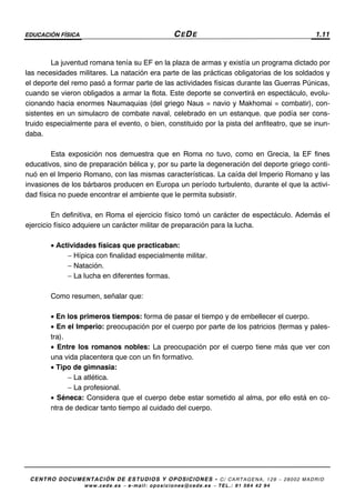 EDUCACIÓN FÍSICA CEDE 1.11
CENTRO DOCUMENTACIÓN DE ESTUDIOS Y OPOSICIONES - C/ CARTAGENA, 129 – 28002 MADRID
www.cede.es − e-mail: oposiciones@cede.es − TEL.: 91 564 42 94
La juventud romana tenía su EF en la plaza de armas y existía un programa dictado por
las necesidades militares. La natación era parte de las prácticas obligatorias de los soldados y
el deporte del remo pasó a formar parte de las actividades físicas durante las Guerras Púnicas,
cuando se vieron obligados a armar la flota. Este deporte se convertirá en espectáculo, evolu-
cionando hacia enormes Naumaquias (del griego Naus = navio y Makhomai = combatir), con-
sistentes en un simulacro de combate naval, celebrado en un estanque. que podía ser cons-
truido especialmente para el evento, o bien, constituido por la pista del anfiteatro, que se inun-
daba.
Esta exposición nos demuestra que en Roma no tuvo, como en Grecia, la EF fines
educativos, sino de preparación bélica y, por su parte la degeneración del deporte griego conti-
nuó en el Imperio Romano, con las mismas características. La caída del Imperio Romano y las
invasiones de los bárbaros producen en Europa un período turbulento, durante el que la activi-
dad física no puede encontrar el ambiente que le permita subsistir.
En definitiva, en Roma el ejercicio físico tomó un carácter de espectáculo. Además el
ejercicio físico adquiere un carácter militar de preparación para la lucha.
• Actividades físicas que practicaban:
− Hípica con finalidad especialmente militar.
− Natación.
− La lucha en diferentes formas.
Como resumen, señalar que:
• En los primeros tiempos: forma de pasar el tiempo y de embellecer el cuerpo.
• En el Imperio: preocupación por el cuerpo por parte de los patricios (termas y pales-
tra).
• Entre los romanos nobles: La preocupación por el cuerpo tiene más que ver con
una vida placentera que con un fin formativo.
• Tipo de gimnasia:
− La atlética.
− La profesional.
• Séneca: Considera que el cuerpo debe estar sometido al alma, por ello está en co-
ntra de dedicar tanto tiempo al cuidado del cuerpo.
 