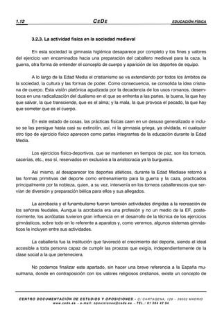 1.12 CEDE EDUCACIÓN FÍSICA
CENTRO DOCUMENTACIÓN DE ESTUDIOS Y OPOSICIONES - C/ CARTAGENA, 129 – 28002 MADRID
www.cede.es − e-mail: oposiciones@cede.es − TEL.: 91 564 42 94
3.2.3. La actividad física en la sociedad medieval
En esta sociedad la gimnasia higiénica desaparece por completo y los fines y valores
del ejercicio van encaminados hacia una preparación del caballero medieval para la caza, la
guerra, otra forma de entender el concepto de cuerpo y aparición de los deportes de equipo.
A lo largo de la Edad Media el cristianismo se va extendiendo por todos los ámbitos de
la sociedad, la cultura y las formas de poder. Como consecuencia, se consolida la idea cristia-
na de cuerpo. Esta visión platónica agudizada por la decadencia de los usos romanos, desem-
boca en una radicalización del dualismo en el que se enfrenta a las partes, la buena, la que hay
que salvar, la que transciende, que es el alma; y la mala, la que provoca el pecado, la que hay
que someter que es el cuerpo.
En este estado de cosas, las prácticas físicas caen en un desuso generalizado e inclu-
so se las persigue hasta casi su extinción, así, ni la gimnasia griega, ya olvidada, ni cualquier
otro tipo de ejercicio físico aparecen como partes integrantes de la educación durante la Edad
Media.
Los ejercicios físico-deportivos, que se mantienen en tiempos de paz, son los torneos,
cacerías, etc., eso sí, reservados en exclusiva a la aristocracia ya la burguesía.
Así mismo, al desaparecer los deportes atléticos, durante la Edad Mediase retornó a
las formas primitivas del deporte como entrenamiento para la guerra y la caza, practicados
principalmente por la nobleza, quien, a su vez, intervenía en los torneos caballerescos que ser-
vían de diversión y preparación bélica para ellos y sus allegados.
La acrobacia y el funambulismo fueron también actividades dirigidas a la recreación de
los señores feudales. Aunque la acrobacia era una profesión y no un medio de la EF, poste-
riormente, los acróbatas tuvieron gran influencia en el desarrollo de la técnica de los ejercicios
gimnásticos, sobre todo en lo referente a aparatos y, como veremos, algunos sistemas gimnás-
ticos la incluyen entre sus actividades.
La caballería fue la institución que favoreció el crecimiento del deporte, siendo el ideal
accesible a toda persona capaz de cumplir las proezas que exigía, independientemente de la
clase social a la que perteneciera.
No podemos finalizar este apartado, sin hacer una breve referencia a la España mu-
sulmana, donde en contraposición con los valores religiosos cristianos, existe un concepto de
 