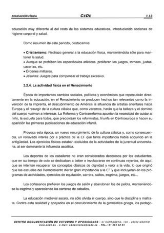 EDUCACIÓN FÍSICA CEDE 1.13
CENTRO DOCUMENTACIÓN DE ESTUDIOS Y OPOSICIONES - C/ CARTAGENA, 129 – 28002 MADRID
www.cede.es − e-mail: oposiciones@cede.es − TEL.: 91 564 42 94
educación muy diferente al del resto de los sistemas educativos, introduciendo nociones de
higiene corporal y salud.
Como resumen de este periodo, destacamos:
• Cristianismo: Rechazo general a la educación física, manteniéndola sólo para man-
tener la salud.
• Aunque se prohíben los espectáculos atléticos, proliferan los juegos, torneos, justas,
cacerías, etc.
• Órdenes militares.
• Jesuitas: Juegos para compensar el trabajo excesivo.
3.2.4. La actividad física en el Renacimiento
Época de importantes cambios sociales, políticos y económicos que repercutirán direc-
tamente en la educación, en el Renacimiento se producen hechos tan relevantes como la in-
vención de la imprenta, el descubrimiento de América la afluencia de artistas orientales hacia
Europa y el resurgir de la cultura clásica que, como veremos, harán que la belleza y el dominio
del cuerpo vuelvan a interesar. La Reforma y Contrarreforma apuntan la necesidad de cuidar al
niño, la escuela para todos, que preconizan los reformistas, triunfa en Centroeuropa y hacen su
aparición las primeras publicaciones de educación infantil.
Provoca esta época, un nuevo resurgimiento de la cultura clásica y, como consecuen-
cia, un renovado interés por a práctica de la EF que tanta importancia había adquirido en la
antigüedad. Los ejercicios físicos estaban excluidos de la actividades de la juventud universita-
ria, al ser dominante la influencia ascética.
Los deportes de los caballeros no eran considerados decorosos por los estudiantes,
que en su tiempo de ocio se dedicaban a beber e involucrarse en continuas reyertas, de aquí,
que se intenten recuperar los conceptos clásicos de dignidad y valor a la vida, lo que originó
que las escuelas del Renacimiento dieran gran importancia a la EF y que incluyeran en los pro-
gramas de actividades, ejercicios de equitación, carrera, saltos, esgrima, juegos, etc...
Los cortesanos prefieren los juegos de salón y abandonan los de pelota, manteniéndo-
se la esgrima y apareciendo las carreras de caballos.
La educación medieval asceta, no sólo olvida el cuerpo, sino que le disciplina y maltra-
ta. Contra esta realidad y apoyados en el descubrimiento de la gimnástica griega, los pedago-
 
