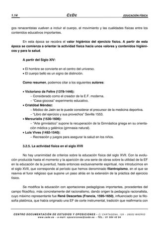 1.14 CEDE EDUCACIÓN FÍSICA
CENTRO DOCUMENTACIÓN DE ESTUDIOS Y OPOSICIONES - C/ CARTAGENA, 129 – 28002 MADRID
www.cede.es − e-mail: oposiciones@cede.es − TEL.: 91 564 42 94
gos renacentistas vuelven a incluir el cuerpo, el movimiento y las cualidades físicas entre los
contenidos educativos importantes.
En esta época se recobra el valor higiénico del ejercicio físico. A partir de esta
época se comienza a orientar la actividad física hacia unos valores y contenidos higiéni-
cos y para la salud.
A partir del Siglo XIV:
• El hombre se convierte en el centro del universo.
• El cuerpo bello es un signo de distinción.
Como resumen, podemos citar a los siguientes autores:
• Victoriano da Feltre (1378-1446):
− Considerado como el creador de la E.F. moderna.
− “Casa giocosa” experimento educativo.
• Cristóbal Méndez:
− Médico de Jaén se le puede considerar el precursor de la medicina deportiva.
− “Libro del ejercicio y sus provechos” Sevilla 1553.
• Mercurialis (1530-1606):
− “Arte gimnástico” supone la recuperación de la Gimnástica griega en su orienta-
ción médica y galénica (gimnasia natural).
• Luis Vives (1492-1540):
− Recreación y juegos para asegurar la salud en los niños.
3.2.5. La actividad física en el siglo XVII
No hay unanimidad de criterios sobre la educación física del siglo XVII. Con la evolu-
ción producida hasta el momento y la aparición de una serie de obras sobre la utilidad de la EF
en la educación de la juventud, hasta entonces exclusivamente espiritual, nos introducimos en
el siglo XVII, que corresponde al período que hemos denominado filantropismo, en el que se
reaviva el furor religioso que supone un paso atrás en la extensión de la práctica del ejercicio
tísico.
Se modifica la educación con aportaciones pedagógicas importantes, procedentes del
campo filosófico, más concretamente del racionalismo, dando origen la pedagogía racionalista,
cuyo máximo representante fue René Descartes (Francia, 1595-1650), influenciado por la filo-
sofía platónica, que había originado una EF de corte instrumental, tradición que reafirmaría con
 