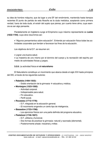 EDUCACIÓN FÍSICA CEDE 1.15
CENTRO DOCUMENTACIÓN DE ESTUDIOS Y OPOSICIONES - C/ CARTAGENA, 129 – 28002 MADRID
www.cede.es − e-mail: oposiciones@cede.es − TEL.: 91 564 42 94
su idea de hombre máquina, que da lugar a una EF del rendimiento, mantenida hasta tiempos
recientes El punto de partida de esta filosofía es la duda metódica, aceptando como primera
verdad, fuera de toda duda, el existir del sujeto que piensa, por cuanto tiene alma, cuya esen-
cia es ser algo pensante.
Paralelamente en Inglaterra surge el Empirismo cuyo máximo representante es Locke
(1632-1704), cuya obra resumimos así:
• “Algunos pensamientos sobre educación”. Entiende por educación física todas las ac-
tividades corporales que tienden a favorecer los fines de la educación.
Los objetivos de la E.F. se resumen en:
• Lograr una buena salud.
• La maestría de uno mismo por el dominio del cuerpo y la recreación del espíritu por
medio de actividades físicas y juegos.
3.2.6. La actividad física en el naturalismo
El Naturalismo constituye un movimiento que abarca desde el siglo XVI hasta principios
del XIX, a través de los siguientes autores:
• Rabelais (1494-1553):
− Doble orientación de la gimnasia educativa y médica.
• Montaigne (1523-1592):
− Actividad corporal.
− Indispensable para salud.
− Fin educativo.
− Perfil social.
• Rousseau (1712-1778):
− E.F. integrada en la educación general.
− El movimiento engendra un cierto tipo de inteligencia.
• Bassedow (1723-1790):
− Los ejercicios físicos son una parte definida del programa educativo.
• Pestalozzi (1746-1827):
− E.F. utilitaria y funcional.
− Dos formas de practicar la gimnasia: natural y razonada (elemental).
− Posteriormente añade: industrial y militar.
 