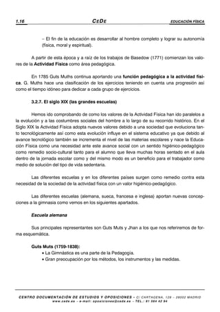 1.16 CEDE EDUCACIÓN FÍSICA
CENTRO DOCUMENTACIÓN DE ESTUDIOS Y OPOSICIONES - C/ CARTAGENA, 129 – 28002 MADRID
www.cede.es − e-mail: oposiciones@cede.es − TEL.: 91 564 42 94
− El fin de la educación es desarrollar al hombre completo y lograr su autonomía
(física, moral y espiritual).
A partir de esta época y a raíz de los trabajos de Basedow (1771) comienzan los valo-
res de la Actividad Física como área pedagógica.
En 1785 Guts Muths continua aportando una función pedagógica a la actividad físi-
ca. G. Muths hace una clasificación de los ejercicios teniendo en cuenta una progresión así
como el tiempo idóneo para dedicar a cada grupo de ejercicios.
3.2.7. El siglo XIX (las grandes escuelas)
Hemos ido comprobando de como los valores de la Actividad Física han ido paralelos a
la evolución y a las costumbres sociales del hombre a lo largo de su recorrido histórico. En el
Siglo XIX la Actividad Física adopta nuevos valores debido a una sociedad que evoluciona tan-
to tecnológicamente así como esta evolución influye en el sistema educativo ya que debido al
avance tecnológico también se incrementa el nivel de las materias escolares y nace la Educa-
ción Física como una necesidad ante este avance social con un sentido higiénico-pedagógico
como remedio socio-cultural tanto para el alumno que lleva muchas horas sentado en el aula
dentro de la jornada escolar como y del mismo modo es un beneficio para el trabajador como
medio de solución del tipo de vida sedentaria.
Las diferentes escuelas y en los diferentes países surgen como remedio contra esta
necesidad de la sociedad de la actividad física con un valor higiénico-pedagógico.
Las diferentes escuelas (alemana, sueca, francesa e inglesa) aportan nuevas concep-
ciones a la gimnasia como vemos en los siguientes apartados.
Escuela alemana
Sus principales representantes son Guts Muts y Jhan a los que nos referiremos de for-
ma esquemática.
Guts Muts (1759-1838):
• La Gimnástica es una parte de la Pedagogía.
• Gran preocupación por los métodos, los instrumentos y las medidas.
 