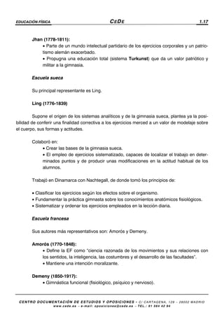 EDUCACIÓN FÍSICA CEDE 1.17
CENTRO DOCUMENTACIÓN DE ESTUDIOS Y OPOSICIONES - C/ CARTAGENA, 129 – 28002 MADRID
www.cede.es − e-mail: oposiciones@cede.es − TEL.: 91 564 42 94
Jhan (1778-1811):
• Parte de un mundo intelectual partidario de los ejercicios corporales y un patrio-
tismo alemán exacerbado.
• Propugna una educación total (sistema Turkunst) que da un valor patriótico y
militar a la gimnasia.
Escuela sueca
Su principal representante es Ling.
Ling (1776-1839)
Supone el origen de los sistemas analíticos y de la gimnasia sueca, plantea ya la posi-
bilidad de conferir una finalidad correctiva a los ejercicios merced a un valor de modelaje sobre
el cuerpo, sus formas y actitudes.
Colaboró en:
• Crear las bases de la gimnasia sueca.
• El empleo de ejercicios sistematizado, capaces de localizar el trabajo en deter-
minados puntos y de producir unas modificaciones en la actitud habitual de los
alumnos.
Trabajó en Dinamarca con Nachtegall, de donde tomó los principios de:
• Clasificar los ejercicios según los efectos sobre el organismo.
• Fundamentar la práctica gimnasta sobre los conocimientos anatómicos fisiológicos.
• Sistematizar y ordenar los ejercicios empleados en la lección diaria.
Escuela francesa
Sus autores más representativos son: Amorós y Demeny.
Amorós (1770-1848):
• Define la EF como “ciencia razonada de los movimientos y sus relaciones con
los sentidos, la inteligencia, las costumbres y el desarrollo de las facultades”.
• Mantiene una intención moralizante.
Demeny (1850-1917):
• Gimnástica funcional (fisiológico, psíquico y nervioso).
 