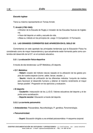 1.18 CEDE EDUCACIÓN FÍSICA
CENTRO DOCUMENTACIÓN DE ESTUDIOS Y OPOSICIONES - C/ CARTAGENA, 129 – 28002 MADRID
www.cede.es − e-mail: oposiciones@cede.es − TEL.: 91 564 42 94
Escuela inglesa
Tiene su máximo representante en Tomas Arnold.
T. Arnold (1795-1842):
• Director de la Escuela de Rugby e iniciador de las Escuelas Nuevas de Inglate-
rra.
• Hace del deporte un estilo y escuela de vida.
• Basa su método en los principios de: Juego Competición Formación.
3.3. LAS GRANDES CORRIENTES QUE APARECEN EN EL SIGLO XX
Comentamos en este apartado las principales tendencias que la Educación Física ha
considerado como de mayor trascendencia y que actualmente están formando parte como con-
tenidos del desarrollo de la E.F. en el contexto educativo.
3.3.1. La educación físico-deportiva
A través de dos tendencias: La EF Metódica y El deporte.
• E.F. Metódica:
− Hebert: creador del método natural, basado en la utilización de los gestos pro-
pios de nuestra especie (correr, saltar, lanzar, escalar...).
− Seurin: intento de unificación de los diferentes métodos “conjunto de medios
para favorecer el desarrollo humano y obtener el máximo rendimiento el mayor
tiempo posible”. Progresión en los ejercicios y evaluación.
• El deporte:
− Coubertín: instauración de los J.J.O.O. Valores educativos del deporte y el de-
porte como socialización.
− Deporte escolar: Educación a través del deporte.
3.3.2. La corriente psicomotriz
• Antecedentes: Psicoanálisis, Neurofisiología, P. genética, Fenomenología.
• Psicomotricidad:
− Dupré: Educación dirigida a una entidad psicosomática esquema corporal.
 