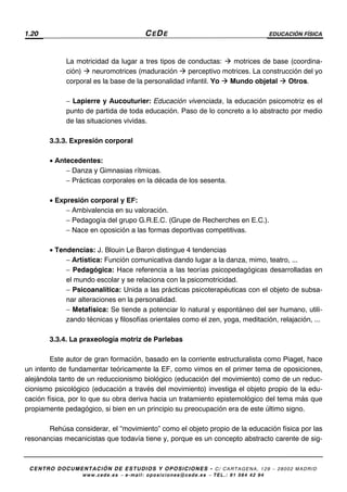 1.20 CEDE EDUCACIÓN FÍSICA
CENTRO DOCUMENTACIÓN DE ESTUDIOS Y OPOSICIONES - C/ CARTAGENA, 129 – 28002 MADRID
www.cede.es − e-mail: oposiciones@cede.es − TEL.: 91 564 42 94
La motricidad da lugar a tres tipos de conductas: motrices de base (coordina-
ción) neuromotrices (maduración perceptivo motrices. La construcción del yo
corporal es la base de la personalidad infantil. Yo Mundo objetal Otros.
− Lapierre y Aucouturier: Educación vivenciada, la educación psicomotriz es el
punto de partida de toda educación. Paso de lo concreto a lo abstracto por medio
de las situaciones vividas.
3.3.3. Expresión corporal
• Antecedentes:
− Danza y Gimnasias rítmicas.
− Prácticas corporales en la década de los sesenta.
• Expresión corporal y EF:
− Ambivalencia en su valoración.
− Pedagogía del grupo G.R.E.C. (Grupe de Recherches en E.C.).
− Nace en oposición a las formas deportivas competitivas.
• Tendencias: J. Blouin Le Baron distingue 4 tendencias
− Artística: Función comunicativa dando lugar a la danza, mimo, teatro, ...
− Pedagógica: Hace referencia a las teorías psicopedagógicas desarrolladas en
el mundo escolar y se relaciona con la psicomotricidad.
− Psicoanalítica: Unida a las prácticas psicoterapéuticas con el objeto de subsa-
nar alteraciones en la personalidad.
− Metafísica: Se tiende a potenciar lo natural y espontáneo del ser humano, utili-
zando técnicas y filosofías orientales como el zen, yoga, meditación, relajación, ...
3.3.4. La praxeología motriz de Parlebas
Este autor de gran formación, basado en la corriente estructuralista como Piaget, hace
un intento de fundamentar teóricamente la EF, como vimos en el primer tema de oposiciones,
alejándola tanto de un reduccionismo biológico (educación del movimiento) como de un reduc-
cionismo psicológico (educación a través del movimiento) investiga el objeto propio de la edu-
cación física, por lo que su obra deriva hacia un tratamiento epistemológico del tema más que
propiamente pedagógico, si bien en un principio su preocupación era de este último signo.
Rehúsa considerar, el “movimiento” como el objeto propio de la educación física por las
resonancias mecanicistas que todavía tiene y, porque es un concepto abstracto carente de sig-
 