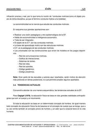 EDUCACIÓN FÍSICA CEDE 1.21
CENTRO DOCUMENTACIÓN DE ESTUDIOS Y OPOSICIONES - C/ CARTAGENA, 129 – 28002 MADRID
www.cede.es − e-mail: oposiciones@cede.es − TEL.: 91 564 42 94
nificación precisa y real, por lo que toma la noción de “conductas motrices’como el objeto pro-
pio de dicha disciplina, ya que el término conducta implica una totalidad.
La sociomotricidad es la ciencia que estudia las conductas motrices.
En esquema sus grandes aportaciones son:
• Realizar una visión pedagógica y otra epistemológica de la EF.
• Habla de sociomotricidad e inteligencia sociomotriz.
• Trata de ser integrador.
• El objeto de la E.F. son las conductas motrices.
• La base del aprendizaje motriz son las estructuras motrices.
• E.F. es la pedagogía de las conductas motrices.
• Los universales son las construcciones que sirven de modelos en los juegos deporti-
vos:
− Red de comunicaciones motrices.
− Gráfica de interacciones.
− Sistemas de tanteo.
− Red de roles.
− Red de subroles.
− Código gestémico.
− Código praxémico.
Nota: Gran parte de las escuelas y autores aquí reseñados, serán motivo de atención
más profunda en temas posteriores, lo cual permitirá ampliar algunos apartados.
3.4. TENDENCIAS ACTUALES
Convendría abordar de una manera esquemática, las tendencias actuales de la EF:
Para Cagigal (1979), la educación física se basa en dos grandes realidades antropoló-
gicas que son: el cuerpo y el movimiento.
Si toda la educación se basa en un determinado concepto de hombre, de igual manera
todo concepto de educación física ha de basarse en el concepto de cuerpo que se tenga, que a
su vez remite también al concepto previo de hombre, y al valor que lo corporal tiene en la vida
humana.
 