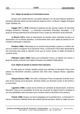 1.24 CEDE EDUCACIÓN FÍSICA
CENTRO DOCUMENTACIÓN DE ESTUDIOS Y OPOSICIONES - C/ CARTAGENA, 129 – 28002 MADRID
www.cede.es − e-mail: oposiciones@cede.es − TEL.: 91 564 42 94
3.5.1. Objeto de estudio en la motricidad humana
Aunque como señala Cecchini, se pueden distinguir a su vez dos enfoques (analítico y
sincrético) diferentes dentro de esta tendencia podemos citar a: Le Boulch, Cagigal, Rodríguez
López, Parlebas, etc.
Cagigal (1971 y 1979): Entiende la existencia de dos ciencias madres: de dimensión
biológica (Anatomía, Fisiología, ...) y dimensión humanística (Psicología, Sociología, ...). El
grupo de ciencias específicas de la Educación Física, surgen por derivación de las anteriores.
Le Boulch (1971): Critica la diseminación de estudios sobre motricidad humana y su
desconexión con la práctica educativa. La Psicocinética tiene como objeto de estudio los mo-
vimientos individuales o colectivos.
Parlebas (1968): Influenciado por la corriente estructuralista, propone un cambio radi-
cal en la moderna concepción de la Educación Física. La Educación Física debe desprenderse
del movimiento para dirigir su atención al ser que se mueve, siendo su objeto de estudio la
conducta motriz.
Rodríguez López (1989): Opina que la Educación Física y el deporte son ciencia, o
grupo de ciencias, teniendo como objeto de estudio una realidad multidisciplinar.
3.5.2. Objeto de estudio la relación físico educativa
En este grupo se incluyen aquellos autores que entienden la Educación Física como
práctica de intervención educativa, pudiendo citar entre otros: Vázquez Alonso, Lagardera,
Vicente, ...
Vázquez-Alonso (1985): Para ellos, la Educación Física corresponde al ámbito de es-
tudio de las ciencias de la educación, afrontado desde una dimensión propia: la del hombre y
su movimiento.
Lagardera (1989): A pesar de los intentos por cambiarle de denominación, el término
Educación Física se ha consolidado de forma casi universal. Su objeto formal lo constituye el
ser como globalidad y todo el proceso que lo conduce hacia el crecimiento como persona.
Vicente (1988): Ensaya una teoría pedagógica de la actividad física. La Educación Fí-
sica es un fenómeno definible dentro del contexto general educativo. Define su objeto de cono-
 