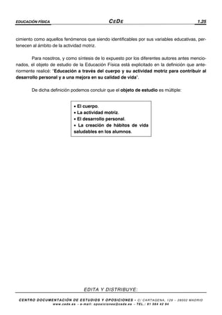 EDUCACIÓN FÍSICA CEDE 1.25
EDITA Y DISTRIBUYE:
CENTRO DOCUMENTACIÓN DE ESTUDIOS Y OPOSICIONES - C/ CARTAGENA, 129 – 28002 MADRID
www.cede.es − e-mail: oposiciones@cede.es − TEL.: 91 564 42 94
• El cuerpo.
• La actividad motriz.
• El desarrollo personal.
• La creación de hábitos de vida
saludables en los alumnos.
cimiento como aquellos fenómenos que siendo identificables por sus variables educativas, per-
tenecen al ámbito de la actividad motriz.
Para nosotros, y como síntesis de lo expuesto por los diferentes autores antes mencio-
nados, el objeto de estudio de la Educación Física está explicitado en la definición que ante-
riormente realicé: “Educación a través del cuerpo y su actividad motriz para contribuir al
desarrollo personal y a una mejora en su calidad de vida”.
De dicha definición podemos concluir que el objeto de estudio es múltiple:
 