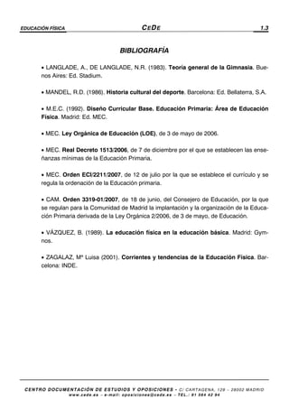EDUCACIÓN FÍSICA CEDE 1.3
CENTRO DOCUMENTACIÓN DE ESTUDIOS Y OPOSICIONES - C/ CARTAGENA, 129 – 28002 MADRID
www.cede.es − e-mail: oposiciones@cede.es − TEL.: 91 564 42 94
BIBLIOGRAFÍA
• LANGLADE, A., DE LANGLADE, N.R. (1983). Teoría general de la Gimnasia. Bue-
nos Aires: Ed. Stadium.
• MANDEL, R.D. (1986). Historia cultural del deporte. Barcelona: Ed. Bellaterra, S.A.
• M.E.C. (1992). Diseño Curricular Base. Educación Primaria: Área de Educación
Física. Madrid: Ed. MEC.
• MEC. Ley Orgánica de Educación (LOE), de 3 de mayo de 2006.
• MEC. Real Decreto 1513/2006, de 7 de diciembre por el que se establecen las ense-
ñanzas mínimas de la Educación Primaria.
• MEC. Orden ECI/2211/2007, de 12 de julio por la que se establece el currículo y se
regula la ordenación de la Educación primaria.
• CAM. Orden 3319-01/2007, de 18 de junio, del Consejero de Educación, por la que
se regulan para la Comunidad de Madrid la implantación y la organización de la Educa-
ción Primaria derivada de la Ley Orgánica 2/2006, de 3 de mayo, de Educación.
• VÁZQUEZ, B. (1989). La educación física en la educación básica. Madrid: Gym-
nos.
• ZAGALAZ, Mª Luisa (2001). Corrientes y tendencias de la Educación Física. Bar-
celona: INDE.
 