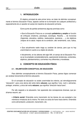 1.4 CEDE EDUCACIÓN FÍSICA
CENTRO DOCUMENTACIÓN DE ESTUDIOS Y OPOSICIONES - C/ CARTAGENA, 129 – 28002 MADRID
www.cede.es − e-mail: oposiciones@cede.es − TEL.: 91 564 42 94
1. INTRODUCCIÓN
El objetivo principal de este primer tema, es tratar de delimitar conceptual-
mente el término Educación Física, aspecto central en la formación de cualquier profesional y
especialmente de un opositor al cuerpo de maestros de educación primaria.
Como punto de partida sentaremos algunas premisas como:
• Que la Educación Física es un concepto polisémico y amplio en función
de enfoques (medicina, psicología, sociología, filosofía, ... de funciones
(higienista, educativa, estética, reeducadora, expresiva, ... y de objetivos
(mejora de la salud, mejora de la condición, alto rendimiento, ocio, lúdica,
...
• Que actualmente nadie niega su carácter de ciencia, pero que no hay
unanimidad en cuanto a su objeto de estudio.
• Actualmente, en los albores del siglo XXI, el campo de la Educación Físi-
ca se ha ampliado considerablemente, apareciendo tendencias, contenidos,
objetivos, planteamientos y corrientes muy diferentes y novedosas.
2. CONCEPTO DE EDUCACIÓN FÍSICA
2.1. DELIMITACIÓN CONCEPTUAL DE EDUCACIÓN
Para delimitar conceptualmente el término Educación Física, parece lógico comenzar
por analizar brevemente el término educación.
En el concepto de educación no existe unanimidad de criterios, así etimológicamente
“educación”, para unos deriva del verbo latino educare, que significa “criar, nutrir o alimentar,
proteger, enseñar; y otros del verbo educere, que significa “dirección hacia fuera”.
Por ello respecto a la educación, han aparecido dos concepciones diversas, que po-
dríamos resumir, así:
• Criterio social: Entendida como transmisión de los bienes de una sociedad a los
miembros inmaduros de la misma. Por tanto se actúa de fuera hacia dentro. Entendido
como alimentación, protección, transmisión, etc.
 