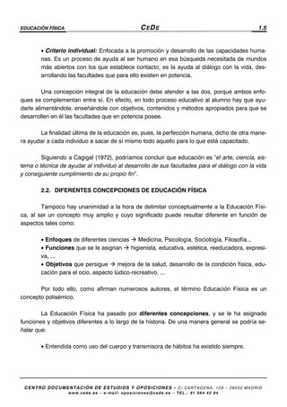 EDUCACIÓN FÍSICA CEDE 1.5
CENTRO DOCUMENTACIÓN DE ESTUDIOS Y OPOSICIONES - C/ CARTAGENA, 129 – 28002 MADRID
www.cede.es − e-mail: oposiciones@cede.es − TEL.: 91 564 42 94
• Criterio individual: Enfocada a la promoción y desarrollo de las capacidades huma-
nas. Es un proceso de ayuda al ser humano en esa búsqueda necesitada de mundos
más abiertos con los que establece contacto; es la ayuda al diálogo con la vida, des-
arrollando las facultades que para ello existen en potencia.
Una concepción integral de la educación debe atender a las dos, porque ambos enfo-
ques se complementan entre sí. En efecto, en todo proceso educativo al alumno hay que ayu-
darle alimentándole, enseñándole con objetivos, contenidos y métodos apropiados para que se
desarrollen en él las facultades que en potencia posee.
La finalidad última de la educación es, pues, la perfección humana, dicho de otra mane-
ra ayudar a cada individuo a sacar de sí mismo todo aquello para lo que está capacitado.
Siguiendo a Cagigal (1972), podríamos concluir que educación es “el arte, ciencia, sis-
tema o técnica de ayudar al individuo al desarrollo de sus facultades para el diálogo con la vida
y consiguiente cumplimiento de su propio fin”.
2.2. DIFERENTES CONCEPCIONES DE EDUCACIÓN FÍSICA
Tampoco hay unanimidad a la hora de delimitar conceptualmente a la Educación Físi-
ca, al ser un concepto muy amplio y cuyo significado puede resultar diferente en función de
aspectos tales como:
• Enfoques de diferentes ciencias Medicina, Psicología, Sociología, Filosofía...
• Funciones que se le asignan higienista, educativa, estética, reeducadora, expresi-
va, ...
• Objetivos que persigue mejora de la salud, desarrollo de la condición física, edu-
cación para el ocio, aspecto lúdico-recreativo, ...
Por todo ello, como afirman numerosos autores, el término Educación Física es un
concepto polisémico.
La Educación Física ha pasado por diferentes concepciones, y se le ha asignado
funciones y objetivos diferentes a lo largo de la historia. De una manera general se podría se-
ñalar que:
• Entendida como uso del cuerpo y transmisora de hábitos ha existido siempre.
 