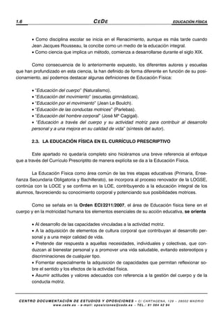 1.6 CEDE EDUCACIÓN FÍSICA
CENTRO DOCUMENTACIÓN DE ESTUDIOS Y OPOSICIONES - C/ CARTAGENA, 129 – 28002 MADRID
www.cede.es − e-mail: oposiciones@cede.es − TEL.: 91 564 42 94
• Como disciplina escolar se inicia en el Renacimiento, aunque es más tarde cuando
Jean Jacques Rousseau, la concibe como un medio de la educación integral.
• Como ciencia que implica un método, comienza a desarrollarse durante el siglo XIX.
Como consecuencia de lo anteriormente expuesto, los diferentes autores y escuelas
que han profundizado en esta ciencia, la han definido de forma diferente en función de su posi-
cionamiento, así podemos destacar algunas definiciones de Educación Física:
• “Educación del cuerpo” (Naturalismo).
• “Educación del movimiento” (escuelas gimnásticas).
• “Educación por el movimiento” (Jean Le Boulch).
• “Educación de las conductas motrices” (Parlebas).
• “Educación del hombre corporal” (José Mª Cagigal).
• “Educación a través del cuerpo y su actividad motriz para contribuir al desarrollo
personal y a una mejora en su calidad de vida” (síntesis del autor).
2.3. LA EDUCACIÓN FÍSICA EN EL CURRÍCULO PRESCRIPTIVO
Este apartado no quedaría completo sino hiciéramos una breve referencia al enfoque
que a través del Currículo Prescriptito de manera explícita se da a la Educación Física.
La Educación Física como área común de las tres etapas educativas (Primaria, Ense-
ñanza Secundaria Obligatoria y Bachillerato), se incorpora al proceso renovador de la LOGSE,
continúa con la LOCE y se confirma en la LOE, contribuyendo a la educación integral de los
alumnos, favoreciendo su conocimiento corporal y potenciando sus posibilidades motrices.
Como se señala en la Orden ECI/2211/2007, el área de Educación física tiene en el
cuerpo y en la motricidad humana los elementos esenciales de su acción educativa, se orienta
• Al desarrollo de las capacidades vinculadas a la actividad motriz.
• A la adquisición de elementos de cultura corporal que contribuyan al desarrollo per-
sonal y a una mejor calidad de vida.
• Pretende dar respuesta a aquellas necesidades, individuales y colectivas, que con-
duzcan al bienestar personal y a promover una vida saludable, evitando estereotipos y
discriminaciones de cualquier tipo.
• Fomentar especialmente la adquisición de capacidades que permitan reflexionar so-
bre el sentido y los efectos de la actividad física.
• Asumir actitudes y valores adecuados con referencia a la gestión del cuerpo y de la
conducta motriz.
 