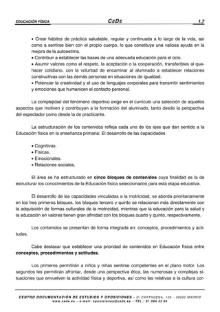 EDUCACIÓN FÍSICA CEDE 1.7
CENTRO DOCUMENTACIÓN DE ESTUDIOS Y OPOSICIONES - C/ CARTAGENA, 129 – 28002 MADRID
www.cede.es − e-mail: oposiciones@cede.es − TEL.: 91 564 42 94
• Crear hábitos de práctica saludable, regular y continuada a lo largo de la vida, así
como a sentirse bien con el propio cuerpo, lo que constituye una valiosa ayuda en la
mejora de la autoestima.
• Contribuir a establecer las bases de una adecuada educación para el ocio.
• Asumir valores como el respeto, la aceptación o la cooperación, transferibles al que-
hacer cotidiano, con la voluntad de encaminar al alumnado a establecer relaciones
constructivas con las demás personas en situaciones de igualdad.
• Potenciar la creatividad y el uso de lenguajes corporales para transmitir sentimientos
y emociones que humanicen el contacto personal.
La complejidad del fenómeno deportivo exige en el currículo una selección de aquellos
aspectos que motiven y contribuyan a la formación del alumnado, tanto desde la perspectiva
del espectador como desde la de practicante.
La estructuración de los contenidos refleja cada uno de los ejes que dan sentido a la
Educación física en la enseñanza primaria: El desarrollo de las capacidades
• Cognitivas.
• Físicas.
• Emocionales.
• Relaciones sociales.
El área se ha estructurado en cinco bloques de contenidos cuya finalidad es la de
estructurar los conocimientos de la Educación física seleccionados para esta etapa educativa.
El desarrollo de las capacidades vinculadas a la motricidad, se aborda prioritariamente
en los tres primeros bloques, los bloques tercero y quinto se relacionan más directamente con
la adquisición de formas culturales de la motricidad, mientras que la educación para la salud y
la educación en valores tienen gran afinidad con los bloques cuarto y quinto, respectivamente.
Los contenidos se presentan de forma integrada en: conceptos, procedimientos y acti-
tudes.
Cabe destacar que establecer una prioridad de contenidos en Educación física entre
conceptos, procedimientos y actitudes.
Los primeros permitirán a niños y niñas sentirse competentes en el plano motor. Los
segundos les permitirán afrontar, desde una perspectiva ética, las numerosas y complejas si-
tuaciones que envuelven la actividad física y deportiva, así como las relativas a la cultura cor-
 