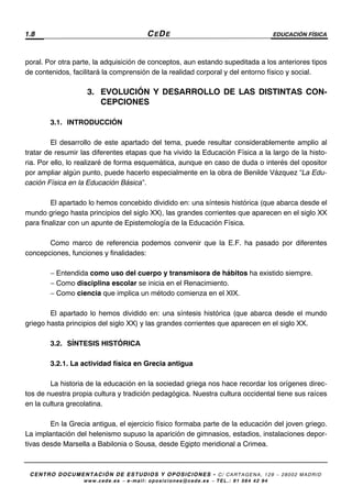 1.8 CEDE EDUCACIÓN FÍSICA
CENTRO DOCUMENTACIÓN DE ESTUDIOS Y OPOSICIONES - C/ CARTAGENA, 129 – 28002 MADRID
www.cede.es − e-mail: oposiciones@cede.es − TEL.: 91 564 42 94
poral. Por otra parte, la adquisición de conceptos, aun estando supeditada a los anteriores tipos
de contenidos, facilitará la comprensión de la realidad corporal y del entorno físico y social.
3. EVOLUCIÓN Y DESARROLLO DE LAS DISTINTAS CON-
CEPCIONES
3.1. INTRODUCCIÓN
El desarrollo de este apartado del tema, puede resultar considerablemente amplio al
tratar de resumir las diferentes etapas que ha vivido la Educación Física a la largo de la histo-
ria. Por ello, lo realizaré de forma esquemática, aunque en caso de duda o interés del opositor
por ampliar algún punto, puede hacerlo especialmente en la obra de Benilde Vázquez “La Edu-
cación Física en la Educación Básica”.
El apartado lo hemos concebido dividido en: una síntesis histórica (que abarca desde el
mundo griego hasta principios del siglo XX), las grandes corrientes que aparecen en el siglo XX
para finalizar con un apunte de Epistemología de la Educación Física.
Como marco de referencia podemos convenir que la E.F. ha pasado por diferentes
concepciones, funciones y finalidades:
− Entendida como uso del cuerpo y transmisora de hábitos ha existido siempre.
− Como disciplina escolar se inicia en el Renacimiento.
− Como ciencia que implica un método comienza en el XIX.
El apartado lo hemos dividido en: una síntesis histórica (que abarca desde el mundo
griego hasta principios del siglo XX) y las grandes corrientes que aparecen en el siglo XX.
3.2. SÍNTESIS HISTÓRICA
3.2.1. La actividad física en Grecia antigua
La historia de la educación en la sociedad griega nos hace recordar los orígenes direc-
tos de nuestra propia cultura y tradición pedagógica. Nuestra cultura occidental tiene sus raíces
en la cultura grecolatina.
En la Grecia antigua, el ejercicio físico formaba parte de la educación del joven griego.
La implantación del helenismo supuso la aparición de gimnasios, estadios, instalaciones depor-
tivas desde Marsella a Babilonia o Sousa, desde Egipto meridional a Crimea.
 
