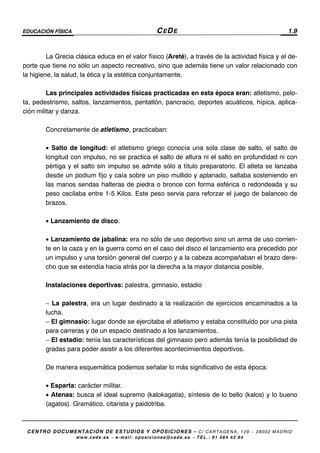 EDUCACIÓN FÍSICA CEDE 1.9
CENTRO DOCUMENTACIÓN DE ESTUDIOS Y OPOSICIONES - C/ CARTAGENA, 129 – 28002 MADRID
www.cede.es − e-mail: oposiciones@cede.es − TEL.: 91 564 42 94
La Grecia clásica educa en el valor físico (Areté), a través de la actividad física y el de-
porte que tiene no sólo un aspecto recreativo, sino que además tiene un valor relacionado con
la higiene, la salud, la ética y la estética conjuntamente.
Las principales actividades físicas practicadas en esta época eran: atletismo, pelo-
ta, pedestrismo, saltos, lanzamientos, pentatlón, pancracio, deportes acuáticos, hípica, aplica-
ción militar y danza.
Concretamente de atletismo, practicaban:
• Salto de longitud: el atletismo griego conocía una sola clase de salto, el salto de
longitud con impulso, no se practica el salto de altura ni el salto en profundidad ni con
pértiga y el salto sin impulso se admite sólo a título preparatorio. El atleta se lanzaba
desde un podium fijo y caía sobre un piso mullido y aplanado, saltaba sosteniendo en
las manos sendas halteras de piedra o bronce con forma esférica o redondeada y su
peso oscilaba entre 1-5 Kilos. Este peso servia para reforzar el juego de balanceo de
brazos.
• Lanzamiento de disco.
• Lanzamiento de jabalina: era no sólo de uso deportivo sino un arma de uso corrien-
te en la caza y en la guerra como en el caso del disco el lanzamiento era precedido por
un impulso y una torsión general del cuerpo y a la cabeza acompañaban el brazo dere-
cho que se extendía hacia atrás por la derecha a la mayor distancia posible.
Instalaciones deportivas: palestra, gimnasio, estadio
− La palestra, era un lugar destinado a la realización de ejercicios encaminados a la
lucha.
− El gimnasio: lugar donde se ejercitaba el atletismo y estaba constituido por una pista
para carreras y de un espacio destinado a los lanzamientos.
− El estadio: tenía las características del gimnasio pero además tenía la posibilidad de
gradas para poder asistir a los diferentes acontecimientos deportivos.
De manera esquemática podemos señalar lo más significativo de esta época:
• Esparta: carácter militar.
• Atenas: busca el ideal supremo (kalokagatia), síntesis de lo bello (kalos) y lo bueno
(agatos). Gramático, citarista y paidotriba.
 