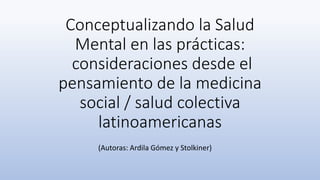 Conceptualizando la Salud
Mental en las prácticas:
consideraciones desde el
pensamiento de la medicina
social / salud colectiva
latinoamericanas
(Autoras: Ardila Gómez y Stolkiner)
 