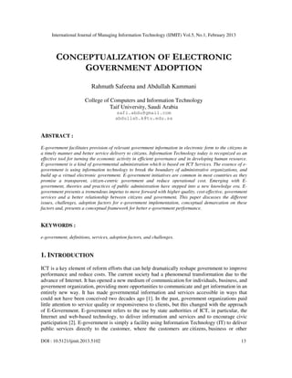 International Journal of Managing Information Technology (IJMIT) Vol.5, No.1, February 2013
DOI : 10.5121/ijmit.2013.5102 13
CONCEPTUALIZATION OF ELECTRONIC
GOVERNMENT ADOPTION
Rahmath Safeena and Abdullah Kammani
College of Computers and Information Technology
Taif University, Saudi Arabia
safi.abdu@gmail.com
abdullah.k@tu.edu.sa
ABSTRACT :
E-government facilitates provision of relevant government information in electronic form to the citizens in
a timely manner and better service delivery to citizens. Information Technology today is recognized as an
effective tool for turning the economic activity in efficient governance and in developing human resource.
E-government is a kind of governmental administration which is based on ICT Services. The essence of e-
government is using information technology to break the boundary of administrative organizations, and
build up a virtual electronic government. E-government initiatives are common in most countries as they
promise a transparent, citizen-centric government and reduce operational cost. Emerging with E-
government, theories and practices of public administration have stepped into a new knowledge era. E-
government presents a tremendous impetus to move forward with higher quality, cost-effective, government
services and a better relationship between citizens and government. This paper discusses the different
issues, challenges, adoption factors for e-government implementation, conceptual demarcation on these
factors and, presents a conceptual framework for better e-government performance.
KEYWORDS :
e-government, definitions, services, adoption factors, and challenges.
1. INTRODUCTION
ICT is a key element of reform efforts that can help dramatically reshape government to improve
performance and reduce costs. The current society had a phenomenal transformation due to the
advance of Internet. It has opened a new medium of communication for individuals, business, and
government organization, providing more opportunities to communicate and get information in an
entirely new way. It has made governmental information and services accessible in ways that
could not have been conceived two decades ago [1]. In the past, government organizations paid
little attention to service quality or responsiveness to clients, but this changed with the approach
of E-Government. E-government refers to the use by state authorities of ICT, in particular, the
Internet and web-based technology, to deliver information and services and to encourage civic
participation [2]. E-government is simply a facility using Information Technology (IT) to deliver
public services directly to the customer, where the customers are citizens, business or other
 