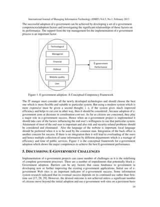 International Journal of Managing Information Technology (IJMIT) Vol.5, No.1, February 2013
19
Technological
Managerial
Financial
Political
E-government
Performance
User
Website quality
The successful adoption of e-government can be achieved by developing a set of e-government
competencies/adoption factors and investigating the significant relationships of those factors on
its performance. The support from the top management for the implementation of e-government
process is an important factor.
Figure 1: E-government adoption: A Conceptual Competency Framework
The IT manger must consider all the newly developed technologies and should choose the best
one which is more flexible and suitable to particular system. But using a modern system which is
more expensive must be given a second thought; i. e, if the system gives much improved
efficiency and helps to cut cost in other way, then it should be considered , because adoption of e-
government aims at decrease in coordination cost too. As far as citizens are concerned, they play
a major role in e-government success. Hence when an e-government project is implemented it
should take care of the factors influencing the end user’s willingness to use that particular system.
Attainment of trust of the end user is important and also risk and security related problems should
be considered and eliminated. Also the language of the website is important; local language
should be preferred when it is to be used by the common man. Integration of the back office is
another concern for success. If there is no integration then it will lead to overloading of the users
and hence multiple collection of same information by different departments which is a wastage of
efficiency and time of public services. Figure 1 is the conceptual framework for e-government
adoption which shows the major competences to achieve the best E-government performance.
5. DISCUSSIONS: E-GOVERNMENT CHALLENGES
Implementation of e-government projects can cause number of challenges as it is the redefining
of complete government processes. There are a number of impediments that potentially block e-
Government adoption. Barriers can be any factors that cause hindrance to government in
developing new or further improving the existing e-government applications. Initial use of e-
government Web sites is an important indicator of e-government success. Some information
system research indicated that its eventual success depends on its continued use rather than first-
time use [17, 28, 29]. However, the desired outcome is not achieved unless a significant number
of citizens move beyond the initial adoption and use e-government web sites on a persistent basis
 