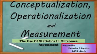 Conceptualization,
Operationalization
and
Measurement
The Use Of Statistics In Outcomes
Assessment Prepared by:
Katherine E. Bautista
BSE III - Math
 