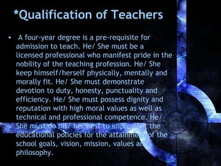 *Qualification of Teachers
• A four-year degree is a pre-requisite for
admission to teach. He/ She must be a
licensed professional who manifest pride in the
nobility of the teaching profession. He/ She
keep himself/herself physically, mentally and
morally fit. He/ She must demonstrate
devotion to duty, honesty, punctuality and
efficiency. He/ She must possess dignity and
reputation with high moral values as well as
technical and professional competence. He/
She must do his/ her best to implement the
educational policies for the attainment of the
school goals, vision, mission, values and
philosophy.

 