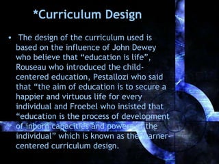*Curriculum Design
• The design of the curriculum used is
based on the influence of John Dewey
who believe that “education is life”,
Rouseau who introduced the childcentered education, Pestallozi who said
that “the aim of education is to secure a
happier and virtuous life for every
individual and Froebel who insisted that
“education is the process of development
of inborn capacities and powers of the
individual” which is known as the learnercentered curriculum design.

 