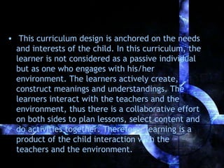 • This curriculum design is anchored on the needs
and interests of the child. In this curriculum, the
learner is not considered as a passive individual
but as one who engages with his/her
environment. The learners actively create,
construct meanings and understandings. The
learners interact with the teachers and the
environment, thus there is a collaborative effort
on both sides to plan lessons, select content and
do activities together. Therefore, learning is a
product of the child interaction with the
teachers and the environment.

 