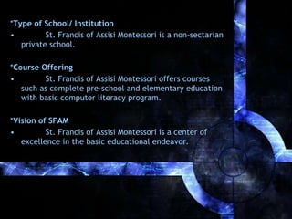 *Type of School/ Institution
•
St. Francis of Assisi Montessori is a non-sectarian
private school.
*Course Offering
•
St. Francis of Assisi Montessori offers courses
such as complete pre-school and elementary education
with basic computer literacy program.
*Vision of SFAM
•
St. Francis of Assisi Montessori is a center of
excellence in the basic educational endeavor.

 