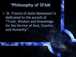 *Philosophy of SFAM
• St. Francis of Assisi Montessori is
dedicated to the pursuit of
“Truth, Wisdom and Knowledge
for the Service of God, Country
and Humanity”.

 