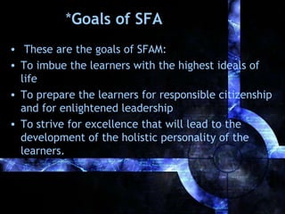 *Goals of SFA
• These are the goals of SFAM:
• To imbue the learners with the highest ideals of
life
• To prepare the learners for responsible citizenship
and for enlightened leadership
• To strive for excellence that will lead to the
development of the holistic personality of the
learners.

 