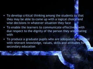 • To develop critical thinking among the students so that
they may be able to come up with a logical choice and
wise decisions in whatever situation they face
• To enable the learners to communicate effectively with
due respect to the dignity of the person they are relating
with
• To produce a graduate pupils who are adequately equipped
with relevant knowledge, values, skills and attitudes for
secondary education

 