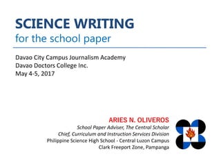 SCIENCE WRITING
for the school paper
ARIES N. OLIVEROS
School Paper Adviser, The Central Scholar
Chief, Curriculum and Instruction Services Division
Philippine Science High School - Central Luzon Campus
Clark Freeport Zone, Pampanga
Davao City Campus Journalism Academy
Davao Doctors College Inc.
May 4-5, 2017
 