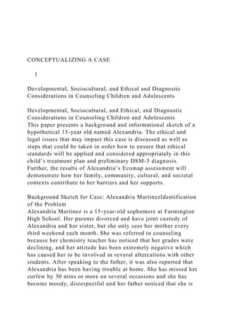 CONCEPTUALIZING A CASE
1
Developmental, Sociocultural, and Ethical and Diagnostic
Considerations in Counseling Children and Adolescents
Developmental, Sociocultural, and Ethical, and Diagnostic
Considerations in Counseling Children and Adolescents
This paper presents a background and informational sketch of a
hypothetical 15-year old named Alexandria. The ethical and
legal issues that may impact this case is discussed as well as
steps that could be taken in order how to ensure that ethical
standards will be applied and considered appropriately in this
child’s treatment plan and preliminary DSM-5 diagnosis.
Further, the results of Alexandria’s Ecomap assessment will
demonstrate how her family, community, cultural, and societal
contexts contribute to her barriers and her supports.
Background Sketch for Case: Alexandria MartinezIdentification
of the Problem
Alexandria Martinez is a 15-year-old sophomore at Farmington
High School. Her parents divorced and have joint custody of
Alexandria and her sister, but she only sees her mother every
third weekend each month. She was referred to counseling
because her chemistry teacher has noticed that her grades were
declining, and her attitude has been extremely negative which
has caused her to be involved in several altercations with other
students. After speaking to the father, it was also reported that
Alexandria has been having trouble at home. She has missed her
curfew by 30 mins or more on several occasions and she has
become moody, disrespectful and her father noticed that she is
 