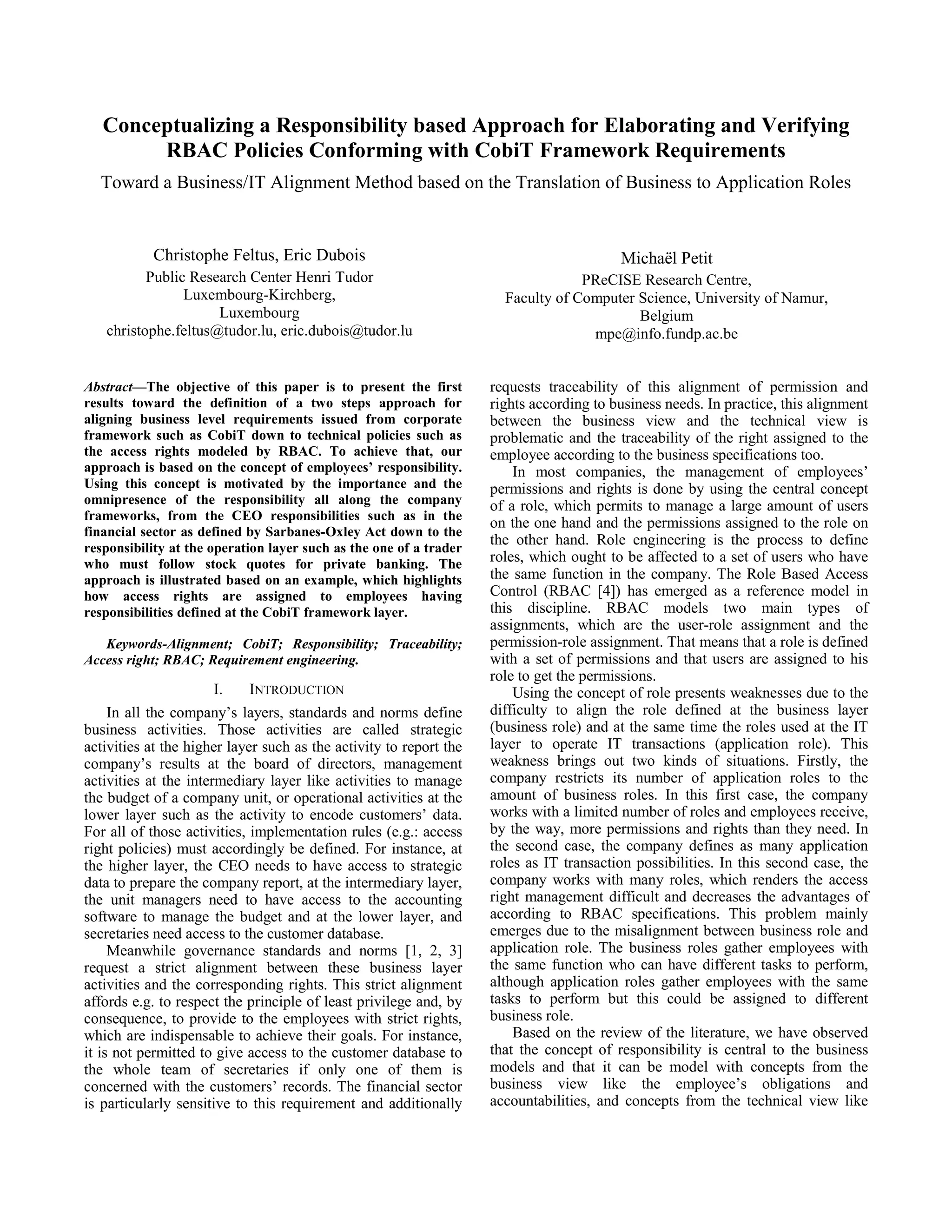 Conceptualizing a Responsibility based Approach for Elaborating and Verifying
RBAC Policies Conforming with CobiT Framework Requirements
Toward a Business/IT Alignment Method based on the Translation of Business to Application Roles
Christophe Feltus, Eric Dubois
Public Research Center Henri Tudor
Luxembourg-Kirchberg,
Luxembourg
christophe.feltus@tudor.lu, eric.dubois@tudor.lu
Michaël Petit
PReCISE Research Centre,
Faculty of Computer Science, University of Namur,
Belgium
mpe@info.fundp.ac.be
Abstract—The objective of this paper is to present the first
results toward the definition of a two steps approach for
aligning business level requirements issued from corporate
framework such as CobiT down to technical policies such as
the access rights modeled by RBAC. To achieve that, our
approach is based on the concept of employees’ responsibility.
Using this concept is motivated by the importance and the
omnipresence of the responsibility all along the company
frameworks, from the CEO responsibilities such as in the
financial sector as defined by Sarbanes-Oxley Act down to the
responsibility at the operation layer such as the one of a trader
who must follow stock quotes for private banking. The
approach is illustrated based on an example, which highlights
how access rights are assigned to employees having
responsibilities defined at the CobiT framework layer.
Keywords-Alignment; CobiT; Responsibility; Traceability;
Access right; RBAC; Requirement engineering.
I. INTRODUCTION
In all the company’s layers, standards and norms define
business activities. Those activities are called strategic
activities at the higher layer such as the activity to report the
company’s results at the board of directors, management
activities at the intermediary layer like activities to manage
the budget of a company unit, or operational activities at the
lower layer such as the activity to encode customers’ data.
For all of those activities, implementation rules (e.g.: access
right policies) must accordingly be defined. For instance, at
the higher layer, the CEO needs to have access to strategic
data to prepare the company report, at the intermediary layer,
the unit managers need to have access to the accounting
software to manage the budget and at the lower layer, and
secretaries need access to the customer database.
Meanwhile governance standards and norms [1, 2, 3]
request a strict alignment between these business layer
activities and the corresponding rights. This strict alignment
affords e.g. to respect the principle of least privilege and, by
consequence, to provide to the employees with strict rights,
which are indispensable to achieve their goals. For instance,
it is not permitted to give access to the customer database to
the whole team of secretaries if only one of them is
concerned with the customers’ records. The financial sector
is particularly sensitive to this requirement and additionally
requests traceability of this alignment of permission and
rights according to business needs. In practice, this alignment
between the business view and the technical view is
problematic and the traceability of the right assigned to the
employee according to the business specifications too.
In most companies, the management of employees’
permissions and rights is done by using the central concept
of a role, which permits to manage a large amount of users
on the one hand and the permissions assigned to the role on
the other hand. Role engineering is the process to define
roles, which ought to be affected to a set of users who have
the same function in the company. The Role Based Access
Control (RBAC [4]) has emerged as a reference model in
this discipline. RBAC models two main types of
assignments, which are the user-role assignment and the
permission-role assignment. That means that a role is defined
with a set of permissions and that users are assigned to his
role to get the permissions.
Using the concept of role presents weaknesses due to the
difficulty to align the role defined at the business layer
(business role) and at the same time the roles used at the IT
layer to operate IT transactions (application role). This
weakness brings out two kinds of situations. Firstly, the
company restricts its number of application roles to the
amount of business roles. In this first case, the company
works with a limited number of roles and employees receive,
by the way, more permissions and rights than they need. In
the second case, the company defines as many application
roles as IT transaction possibilities. In this second case, the
company works with many roles, which renders the access
right management difficult and decreases the advantages of
according to RBAC specifications. This problem mainly
emerges due to the misalignment between business role and
application role. The business roles gather employees with
the same function who can have different tasks to perform,
although application roles gather employees with the same
tasks to perform but this could be assigned to different
business role.
Based on the review of the literature, we have observed
that the concept of responsibility is central to the business
models and that it can be model with concepts from the
business view like the employee’s obligations and
accountabilities, and concepts from the technical view like
 