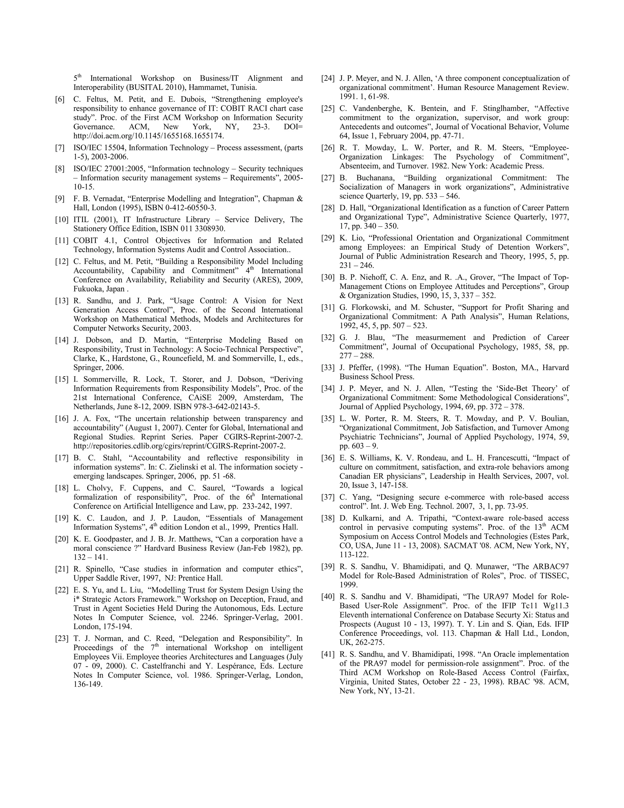 5th
International Workshop on Business/IT Alignment and
Interoperability (BUSITAL 2010), Hammamet, Tunisia.
[6] C. Feltus, M. Petit, and E. Dubois, “Strengthening employee's
responsibility to enhance governance of IT: COBIT RACI chart case
study”. Proc. of the First ACM Workshop on Information Security
Governance. ACM, New York, NY, 23-3. DOI=
http://doi.acm.org/10.1145/1655168.1655174.
[7] ISO/IEC 15504, Information Technology – Process assessment, (parts
1-5), 2003-2006.
[8] ISO/IEC 27001:2005, “Information technology – Security techniques
– Information security management systems – Requirements”, 2005-
10-15.
[9] F. B. Vernadat, “Enterprise Modelling and Integration”, Chapman &
Hall, London (1995), ISBN 0-412-60550-3.
[10] ITIL (2001), IT Infrastructure Library – Service Delivery, The
Stationery Office Edition, ISBN 011 3308930.
[11] COBIT 4.1, Control Objectives for Information and Related
Technology, Information Systems Audit and Control Association..
[12] C. Feltus, and M. Petit, “Building a Responsibility Model Including
Accountability, Capability and Commitment” 4th
International
Conference on Availability, Reliability and Security (ARES), 2009,
Fukuoka, Japan .
[13] R. Sandhu, and J. Park, “Usage Control: A Vision for Next
Generation Access Control”, Proc. of the Second International
Workshop on Mathematical Methods, Models and Architectures for
Computer Networks Security, 2003.
[14] J. Dobson, and D. Martin, “Enterprise Modeling Based on
Responsibility, Trust in Technology: A Socio-Technical Perspective”,
Clarke, K., Hardstone, G., Rouncefield, M. and Sommerville, I., eds.,
Springer, 2006.
[15] I. Sommerville, R. Lock, T. Storer, and J. Dobson, “Deriving
Information Requirements from Responsibility Models”, Proc. of the
21st International Conference, CAiSE 2009, Amsterdam, The
Netherlands, June 8-12, 2009. ISBN 978-3-642-02143-5.
[16] J. A. Fox, “The uncertain relationship between transparency and
accountability” (August 1, 2007). Center for Global, International and
Regional Studies. Reprint Series. Paper CGIRS-Reprint-2007-2.
http://repositories.cdlib.org/cgirs/reprint/CGIRS-Reprint-2007-2.
[17] B. C. Stahl, “Accountability and reflective responsibility in
information systems”. In: C. Zielinski et al. The information society -
emerging landscapes. Springer, 2006, pp. 51 -68.
[18] L. Cholvy, F. Cuppens, and C. Saurel, “Towards a logical
formalization of responsibility”, Proc. of the 6th
International
Conference on Artificial Intelligence and Law, pp. 233-242, 1997.
[19] K. C. Laudon, and J. P. Laudon, “Essentials of Management
Information Systems”, 4th
edition London et al., 1999, Prentics Hall.
[20] K. E. Goodpaster, and J. B. Jr. Matthews, “Can a corporation have a
moral conscience ?” Hardvard Business Review (Jan-Feb 1982), pp.
132 – 141.
[21] R. Spinello, “Case studies in information and computer ethics”,
Upper Saddle River, 1997, NJ: Prentice Hall.
[22] E. S. Yu, and L. Liu, “Modelling Trust for System Design Using the
i* Strategic Actors Framework.” Workshop on Deception, Fraud, and
Trust in Agent Societies Held During the Autonomous, Eds. Lecture
Notes In Computer Science, vol. 2246. Springer-Verlag, 2001.
London, 175-194.
[23] T. J. Norman, and C. Reed, “Delegation and Responsibility”. In
Proceedings of the 7th
international Workshop on intelligent
Employees Vii. Employee theories Architectures and Languages (July
07 - 09, 2000). C. Castelfranchi and Y. Lespérance, Eds. Lecture
Notes In Computer Science, vol. 1986. Springer-Verlag, London,
136-149.
[24] J. P. Meyer, and N. J. Allen, ‘A three component conceptualization of
organizational commitment’. Human Resource Management Review.
1991. 1, 61-98.
[25] C. Vandenberghe, K. Bentein, and F. Stinglhamber, “Affective
commitment to the organization, supervisor, and work group:
Antecedents and outcomes”, Journal of Vocational Behavior, Volume
64, Issue 1, February 2004, pp. 47-71.
[26] R. T. Mowday, L. W. Porter, and R. M. Steers, “Employee-
Organization Linkages: The Psychology of Commitment”,
Absenteeim, and Turnover. 1982. New York: Academic Press.
[27] B. Buchanana, “Building organizational Commitment: The
Socialization of Managers in work organizations”, Administrative
science Quarterly, 19, pp. 533 – 546.
[28] D. Hall, “Organizational Identification as a function of Career Pattern
and Organizational Type”, Administrative Science Quarterly, 1977,
17, pp. 340 – 350.
[29] K. Lio, “Professional Orientation and Organizational Commitment
among Employees: an Empirical Study of Detention Workers”,
Journal of Public Administration Research and Theory, 1995, 5, pp.
231 – 246.
[30] B. P. Niehoff, C. A. Enz, and R. .A., Grover, “The Impact of Top-
Management Ctions on Employee Attitudes and Perceptions”, Group
& Organization Studies, 1990, 15, 3, 337 – 352.
[31] G. Florkowski, and M. Schuster, “Support for Profit Sharing and
Organizational Commitment: A Path Analysis”, Human Relations,
1992, 45, 5, pp. 507 – 523.
[32] G. J. Blau, “The measurmement and Prediction of Career
Commitment”, Journal of Occupational Psychology, 1985, 58, pp.
277 – 288.
[33] J. Pfeffer, (1998). “The Human Equation”. Boston, MA., Harvard
Business School Press.
[34] J. P. Meyer, and N. J. Allen, “Testing the ‘Side-Bet Theory’ of
Organizational Commitment: Some Methodological Considerations”,
Journal of Applied Psychology, 1994, 69, pp. 372 – 378.
[35] L. W. Porter, R. M. Steers, R. T. Mowday, and P. V. Boulian,
“Organizational Commitment, Job Satisfaction, and Turnover Among
Psychiatric Technicians”, Journal of Applied Psychology, 1974, 59,
pp. 603 – 9.
[36] E. S. Williams, K. V. Rondeau, and L. H. Francescutti, “Impact of
culture on commitment, satisfaction, and extra-role behaviors among
Canadian ER physicians”, Leadership in Health Services, 2007, vol.
20, Issue 3, 147-158.
[37] C. Yang, “Designing secure e-commerce with role-based access
control”. Int. J. Web Eng. Technol. 2007, 3, 1, pp. 73-95.
[38] D. Kulkarni, and A. Tripathi, “Context-aware role-based access
control in pervasive computing systems”. Proc. of the 13th
ACM
Symposium on Access Control Models and Technologies (Estes Park,
CO, USA, June 11 - 13, 2008). SACMAT '08. ACM, New York, NY,
113-122.
[39] R. S. Sandhu, V. Bhamidipati, and Q. Munawer, “The ARBAC97
Model for Role-Based Administration of Roles”, Proc. of TISSEC,
1999.
[40] R. S. Sandhu and V. Bhamidipati, “The URA97 Model for Role-
Based User-Role Assignment”. Proc. of the IFIP Tc11 Wg11.3
Eleventh international Conference on Database Securty Xi: Status and
Prospects (August 10 - 13, 1997). T. Y. Lin and S. Qian, Eds. IFIP
Conference Proceedings, vol. 113. Chapman & Hall Ltd., London,
UK, 262-275.
[41] R. S. Sandhu, and V. Bhamidipati, 1998. “An Oracle implementation
of the PRA97 model for permission-role assignment”. Proc. of the
Third ACM Workshop on Role-Based Access Control (Fairfax,
Virginia, United States, October 22 - 23, 1998). RBAC '98. ACM,
New York, NY, 13-21.
 