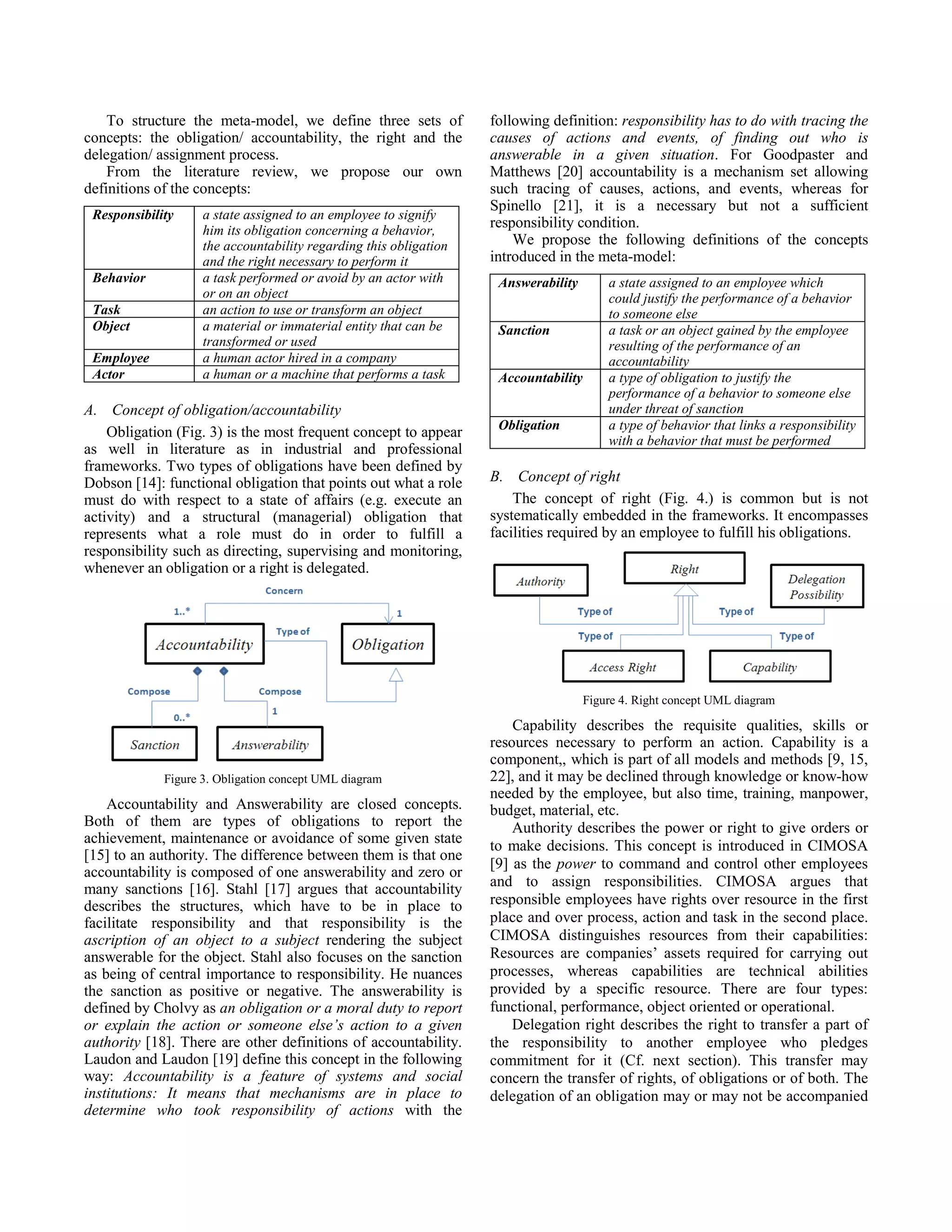 To structure the meta-model, we define three sets of
concepts: the obligation/ accountability, the right and the
delegation/ assignment process.
From the literature review, we propose our own
definitions of the concepts:
Responsibility a state assigned to an employee to signify
him its obligation concerning a behavior,
the accountability regarding this obligation
and the right necessary to perform it
Behavior a task performed or avoid by an actor with
or on an object
Task an action to use or transform an object
Object a material or immaterial entity that can be
transformed or used
Employee a human actor hired in a company
Actor a human or a machine that performs a task
A. Concept of obligation/accountability
Obligation (Fig. 3) is the most frequent concept to appear
as well in literature as in industrial and professional
frameworks. Two types of obligations have been defined by
Dobson [14]: functional obligation that points out what a role
must do with respect to a state of affairs (e.g. execute an
activity) and a structural (managerial) obligation that
represents what a role must do in order to fulfill a
responsibility such as directing, supervising and monitoring,
whenever an obligation or a right is delegated.
Figure 3. Obligation concept UML diagram
Accountability and Answerability are closed concepts.
Both of them are types of obligations to report the
achievement, maintenance or avoidance of some given state
[15] to an authority. The difference between them is that one
accountability is composed of one answerability and zero or
many sanctions [16]. Stahl [17] argues that accountability
describes the structures, which have to be in place to
facilitate responsibility and that responsibility is the
ascription of an object to a subject rendering the subject
answerable for the object. Stahl also focuses on the sanction
as being of central importance to responsibility. He nuances
the sanction as positive or negative. The answerability is
defined by Cholvy as an obligation or a moral duty to report
or explain the action or someone else’s action to a given
authority [18]. There are other definitions of accountability.
Laudon and Laudon [19] define this concept in the following
way: Accountability is a feature of systems and social
institutions: It means that mechanisms are in place to
determine who took responsibility of actions with the
following definition: responsibility has to do with tracing the
causes of actions and events, of finding out who is
answerable in a given situation. For Goodpaster and
Matthews [20] accountability is a mechanism set allowing
such tracing of causes, actions, and events, whereas for
Spinello [21], it is a necessary but not a sufficient
responsibility condition.
We propose the following definitions of the concepts
introduced in the meta-model:
Answerability a state assigned to an employee which
could justify the performance of a behavior
to someone else
Sanction a task or an object gained by the employee
resulting of the performance of an
accountability
Accountability a type of obligation to justify the
performance of a behavior to someone else
under threat of sanction
Obligation a type of behavior that links a responsibility
with a behavior that must be performed
B. Concept of right
The concept of right (Fig. 4.) is common but is not
systematically embedded in the frameworks. It encompasses
facilities required by an employee to fulfill his obligations.
Figure 4. Right concept UML diagram
Capability describes the requisite qualities, skills or
resources necessary to perform an action. Capability is a
component,, which is part of all models and methods [9, 15,
22], and it may be declined through knowledge or know-how
needed by the employee, but also time, training, manpower,
budget, material, etc.
Authority describes the power or right to give orders or
to make decisions. This concept is introduced in CIMOSA
[9] as the power to command and control other employees
and to assign responsibilities. CIMOSA argues that
responsible employees have rights over resource in the first
place and over process, action and task in the second place.
CIMOSA distinguishes resources from their capabilities:
Resources are companies’ assets required for carrying out
processes, whereas capabilities are technical abilities
provided by a specific resource. There are four types:
functional, performance, object oriented or operational.
Delegation right describes the right to transfer a part of
the responsibility to another employee who pledges
commitment for it (Cf. next section). This transfer may
concern the transfer of rights, of obligations or of both. The
delegation of an obligation may or may not be accompanied
 